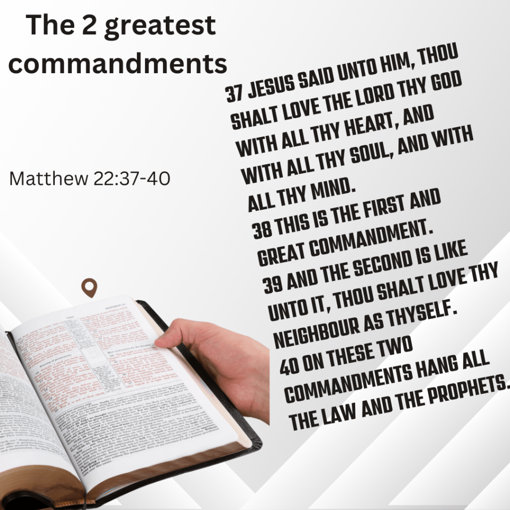 The two greatest commandments "Thy shall love the Lord Thy God with all thy heart, and with all thy soul, and with all thy mind. Thou shalt love they neighbour as thyself.
