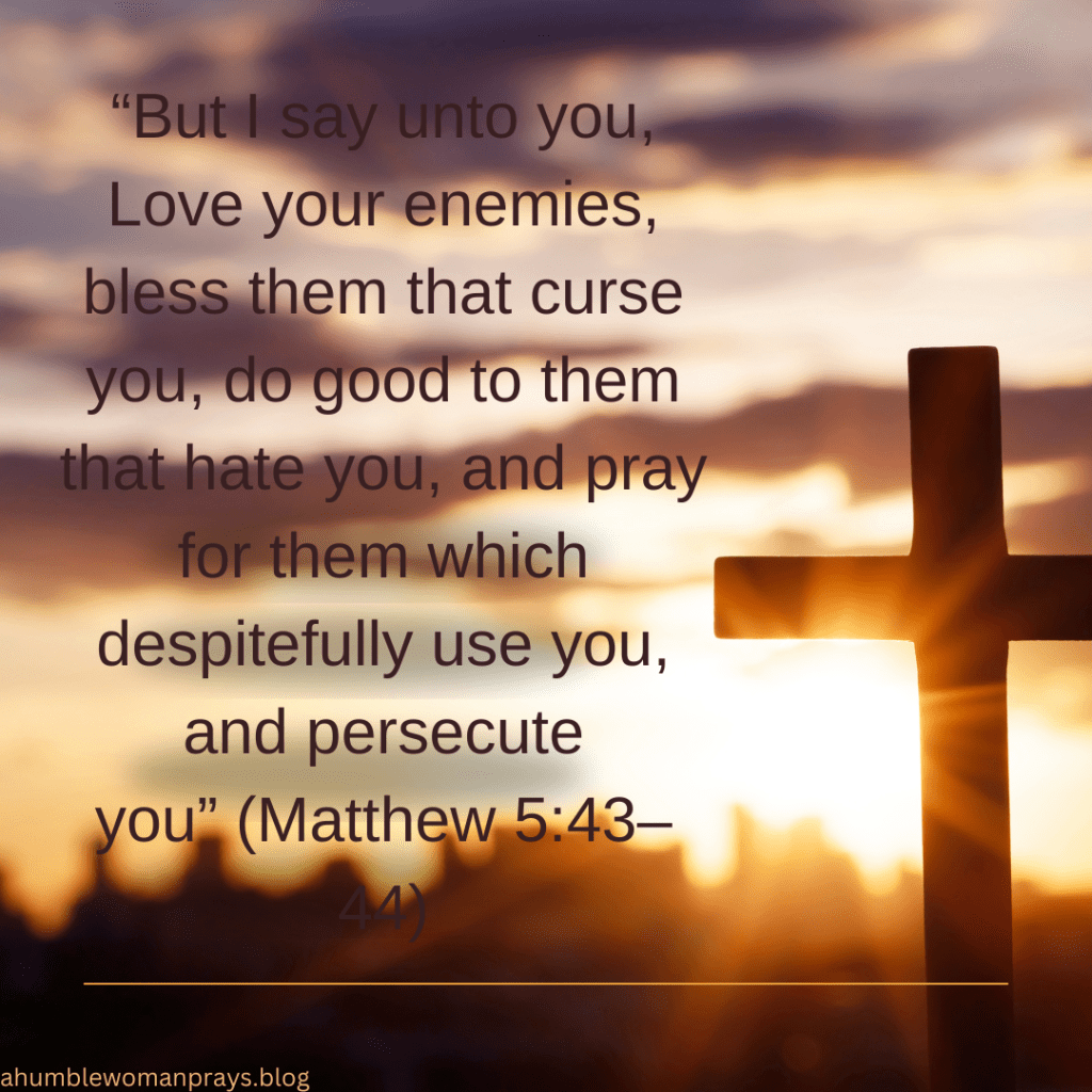 "But I say unto you, Love your enemies, Bless them that curse you, do good to them that hate you, and pray for them that despitefully use you and persecute you." Matthew 5:43-44